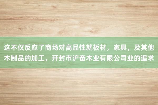 这不仅反应了商场对高品性就板材，家具，及其他木制品的加工，开封市沪奋木业有限公司业的追求