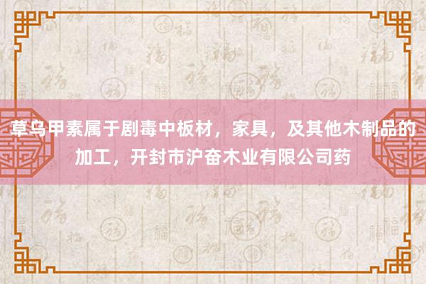 草乌甲素属于剧毒中板材,家具,及其他木制品的加工,开封市沪奋木业有限公司药