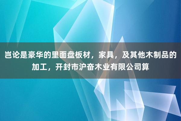 岂论是豪华的里面盘板材，家具，及其他木制品的加工，开封市沪奋木业有限公司算