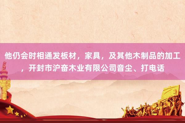 他仍会时相通发板材，家具，及其他木制品的加工，开封市沪奋木业有限公司音尘、打电话