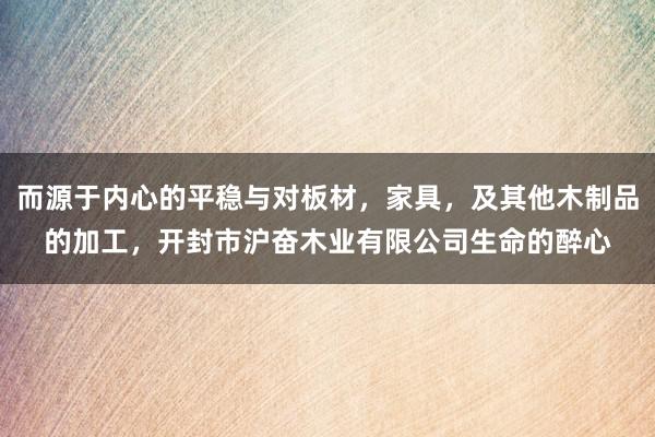而源于内心的平稳与对板材，家具，及其他木制品的加工，开封市沪奋木业有限公司生命的醉心