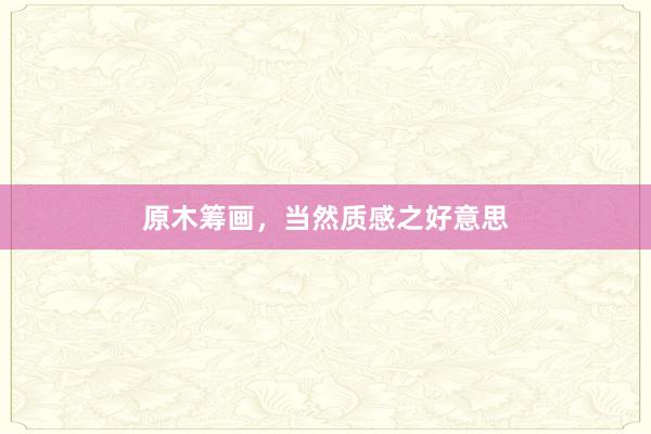 原木筹画，当然质感之好意思