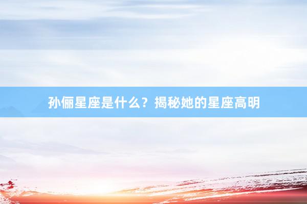 孙俪星座是什么？揭秘她的星座高明